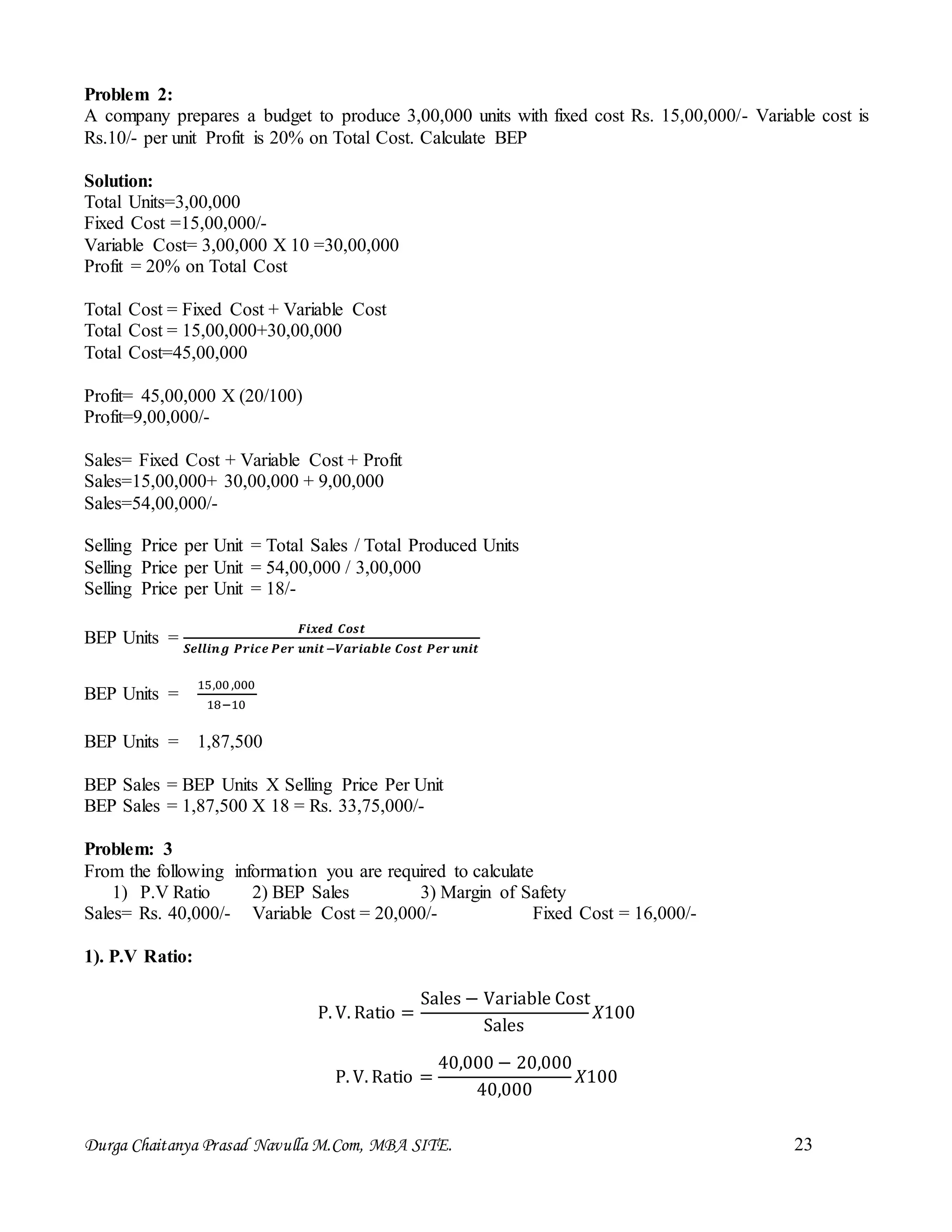 Durga Chaitanya Prasad Navulla M.Com, MBA SITE. 23
Problem 2:
A company prepares a budget to produce 3,00,000 units with fixed cost Rs. 15,00,000/- Variable cost is
Rs.10/- per unit Profit is 20% on Total Cost. Calculate BEP
Solution:
Total Units=3,00,000
Fixed Cost =15,00,000/-
Variable Cost= 3,00,000 X 10 =30,00,000
Profit = 20% on Total Cost
Total Cost = Fixed Cost + Variable Cost
Total Cost = 15,00,000+30,00,000
Total Cost=45,00,000
Profit= 45,00,000 X (20/100)
Profit=9,00,000/-
Sales= Fixed Cost + Variable Cost + Profit
Sales=15,00,000+ 30,00,000 + 9,00,000
Sales=54,00,000/-
Selling Price per Unit = Total Sales / Total Produced Units
Selling Price per Unit = 54,00,000 / 3,00,000
Selling Price per Unit = 18/-
BEP Units =
𝑭𝒊𝒙𝒆𝒅 𝑪𝒐𝒔𝒕
𝑺𝒆𝒍𝒍𝒊𝒏𝒈 𝑷𝒓𝒊𝒄𝒆 𝑷𝒆𝒓 𝒖𝒏𝒊𝒕−𝑽𝒂𝒓𝒊𝒂𝒃𝒍𝒆 𝑪𝒐𝒔𝒕 𝑷𝒆𝒓 𝒖𝒏𝒊𝒕
BEP Units =
15,00,000
18−10
BEP Units = 1,87,500
BEP Sales = BEP Units X Selling Price Per Unit
BEP Sales = 1,87,500 X 18 = Rs. 33,75,000/-
Problem: 3
From the following information you are required to calculate
1) P.V Ratio 2) BEP Sales 3) Margin of Safety
Sales= Rs. 40,000/- Variable Cost = 20,000/- Fixed Cost = 16,000/-
1). P.V Ratio:
P. V. Ratio =
Sales − Variable Cost
Sales
𝑋100
P. V. Ratio =
40,000 − 20,000
40,000
𝑋100
 