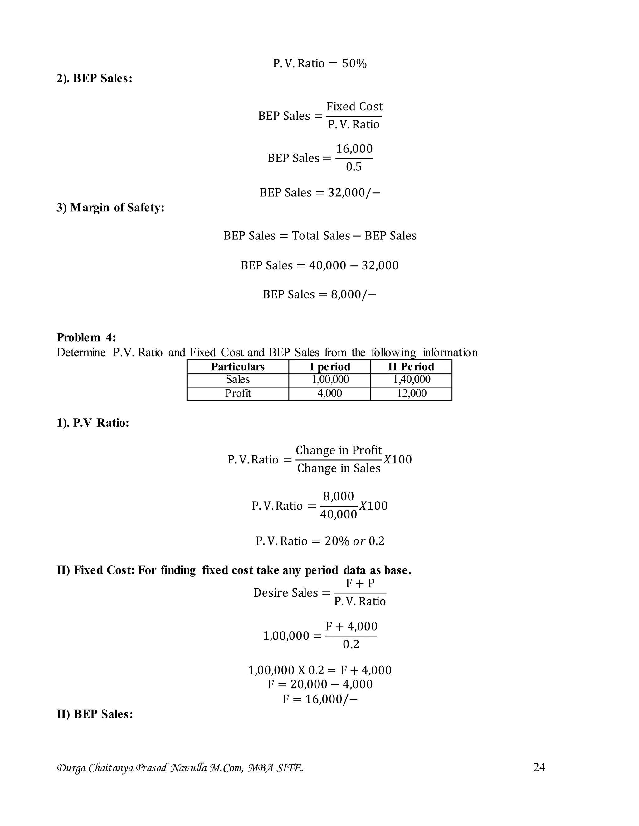 Durga Chaitanya Prasad Navulla M.Com, MBA SITE. 24
P. V. Ratio = 50%
2). BEP Sales:
BEP Sales =
Fixed Cost
P. V. Ratio
BEP Sales =
16,000
0.5
BEP Sales = 32,000/−
3) Margin of Safety:
BEP Sales = Total Sales− BEP Sales
BEP Sales = 40,000 − 32,000
BEP Sales = 8,000/−
Problem 4:
Determine P.V. Ratio and Fixed Cost and BEP Sales from the following information
Particulars I period II Period
Sales 1,00,000 1,40,000
Profit 4,000 12,000
1). P.V Ratio:
P. V.Ratio =
Change in Profit
Change in Sales
𝑋100
P. V.Ratio =
8,000
40,000
𝑋100
P. V. Ratio = 20% 𝑜𝑟 0.2
II) Fixed Cost: For finding fixed cost take any period data as base.
Desire Sales =
F + P
P. V. Ratio
1,00,000 =
F + 4,000
0.2
1,00,000 X 0.2 = F + 4,000
F = 20,000 − 4,000
F = 16,000/−
II) BEP Sales:
 