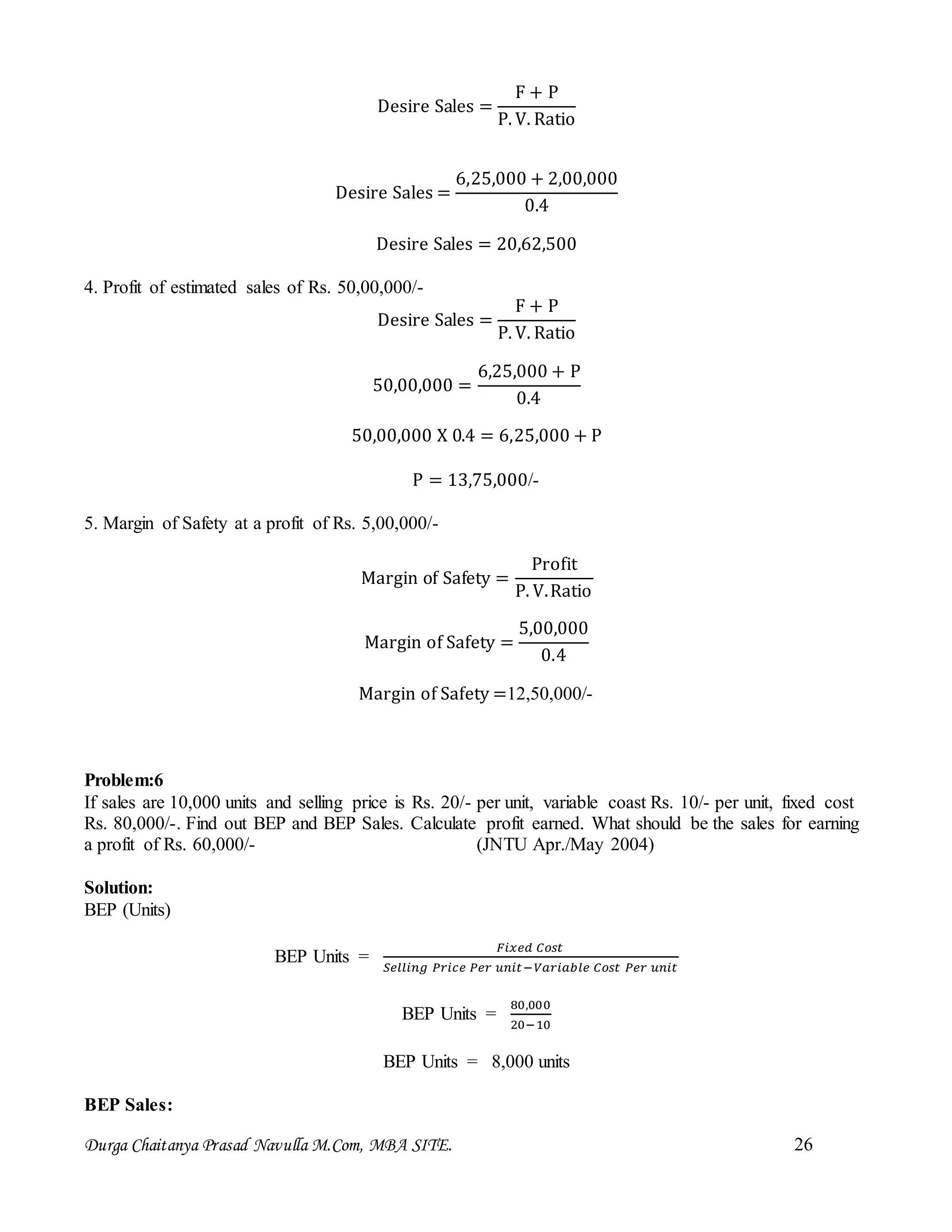 Durga Chaitanya Prasad Navulla M.Com, MBA SITE. 26
Desire Sales =
F + P
P. V. Ratio
Desire Sales =
6,25,000 + 2,00,000
0.4
Desire Sales = 20,62,500
4. Profit of estimated sales of Rs. 50,00,000/-
Desire Sales =
F + P
P. V. Ratio
50,00,000 =
6,25,000 + P
0.4
50,00,000 X 0.4 = 6,25,000 + P
P = 13,75,000/-
5. Margin of Safety at a profit of Rs. 5,00,000/-
Margin of Safety =
Profit
P. V.Ratio
Margin of Safety =
5,00,000
0.4
Margin of Safety =12,50,000/-
Problem:6
If sales are 10,000 units and selling price is Rs. 20/- per unit, variable coast Rs. 10/- per unit, fixed cost
Rs. 80,000/-. Find out BEP and BEP Sales. Calculate profit earned. What should be the sales for earning
a profit of Rs. 60,000/- (JNTU Apr./May 2004)
Solution:
BEP (Units)
BEP Units =
𝐹𝑖𝑥𝑒𝑑 𝐶𝑜𝑠𝑡
𝑆𝑒𝑙𝑙𝑖𝑛𝑔 𝑃𝑟𝑖𝑐𝑒 𝑃𝑒𝑟 𝑢𝑛𝑖𝑡−𝑉𝑎𝑟𝑖𝑎𝑏𝑙𝑒 𝐶𝑜𝑠𝑡 𝑃𝑒𝑟 𝑢𝑛𝑖𝑡
BEP Units =
80,000
20−10
BEP Units = 8,000 units
BEP Sales:
 