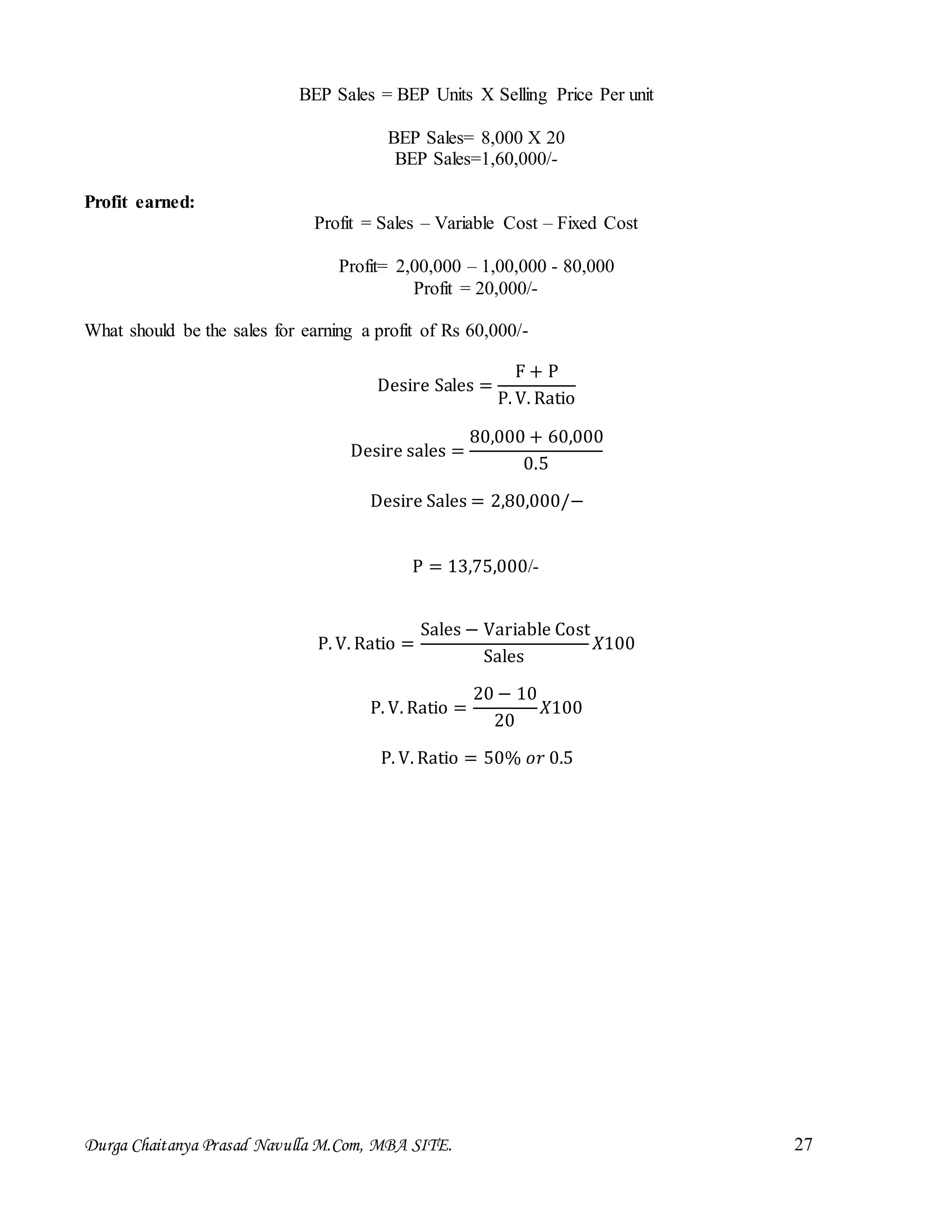 Durga Chaitanya Prasad Navulla M.Com, MBA SITE. 27
BEP Sales = BEP Units X Selling Price Per unit
BEP Sales= 8,000 X 20
BEP Sales=1,60,000/-
Profit earned:
Profit = Sales – Variable Cost – Fixed Cost
Profit= 2,00,000 – 1,00,000 - 80,000
Profit = 20,000/-
What should be the sales for earning a profit of Rs 60,000/-
Desire Sales =
F + P
P. V. Ratio
Desire sales =
80,000 + 60,000
0.5
Desire Sales = 2,80,000/−
P = 13,75,000/-
P. V. Ratio =
Sales − Variable Cost
Sales
𝑋100
P. V. Ratio =
20 − 10
20
𝑋100
P. V. Ratio = 50% 𝑜𝑟 0.5
 