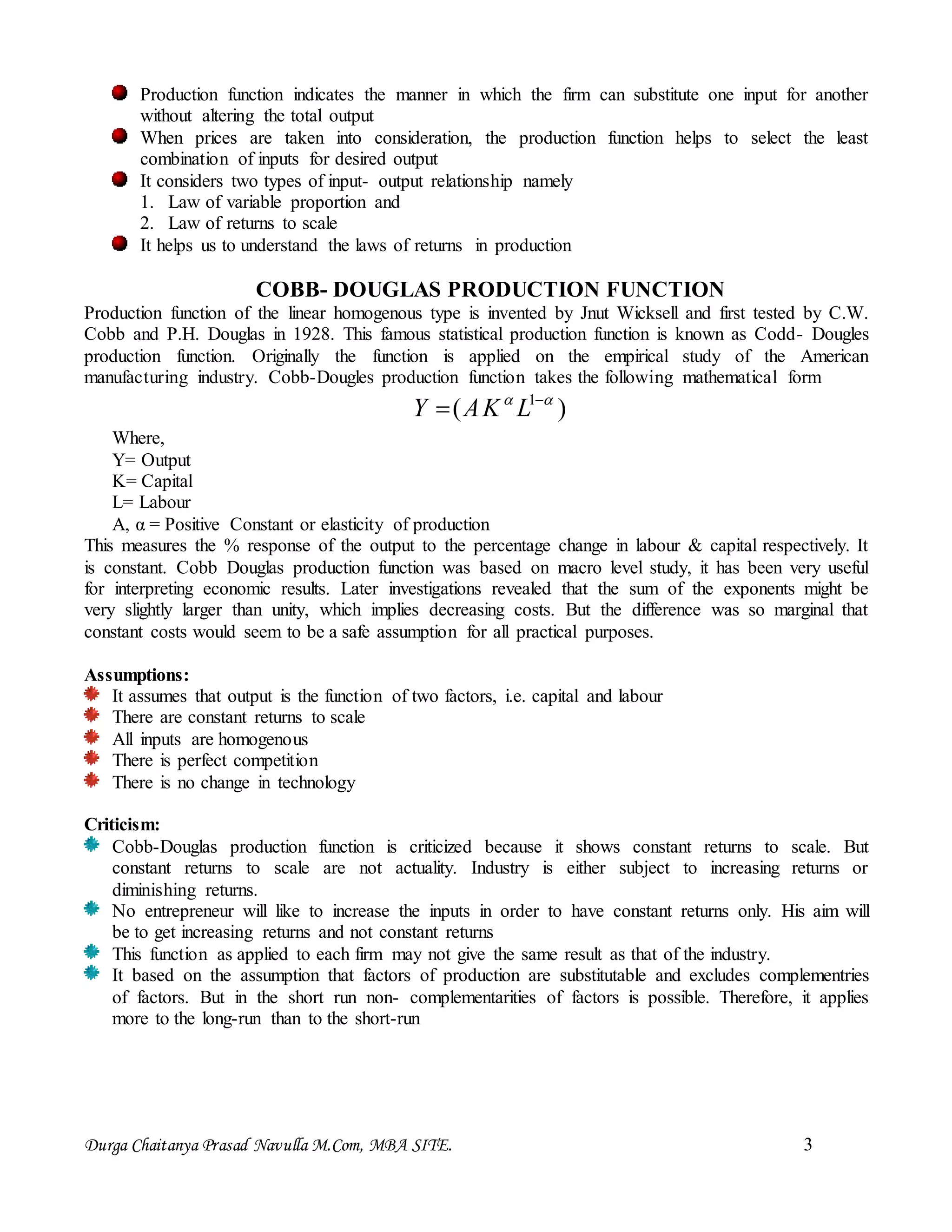 Durga Chaitanya Prasad Navulla M.Com, MBA SITE. 3
Production function indicates the manner in which the firm can substitute one input for another
without altering the total output
When prices are taken into consideration, the production function helps to select the least
combination of inputs for desired output
It considers two types of input- output relationship namely
1. Law of variable proportion and
2. Law of returns to scale
It helps us to understand the laws of returns in production
COBB- DOUGLAS PRODUCTION FUNCTION
Production function of the linear homogenous type is invented by Jnut Wicksell and first tested by C.W.
Cobb and P.H. Douglas in 1928. This famous statistical production function is known as Codd- Dougles
production function. Originally the function is applied on the empirical study of the American
manufacturing industry. Cobb-Dougles production function takes the following mathematical form
)( 1  
 LKAY
Where,
Y= Output
K= Capital
L= Labour
A, α = Positive Constant or elasticity of production
This measures the % response of the output to the percentage change in labour & capital respectively. It
is constant. Cobb Douglas production function was based on macro level study, it has been very useful
for interpreting economic results. Later investigations revealed that the sum of the exponents might be
very slightly larger than unity, which implies decreasing costs. But the difference was so marginal that
constant costs would seem to be a safe assumption for all practical purposes.
Assumptions:
It assumes that output is the function of two factors, i.e. capital and labour
There are constant returns to scale
All inputs are homogenous
There is perfect competition
There is no change in technology
Criticism:
Cobb-Douglas production function is criticized because it shows constant returns to scale. But
constant returns to scale are not actuality. Industry is either subject to increasing returns or
diminishing returns.
No entrepreneur will like to increase the inputs in order to have constant returns only. His aim will
be to get increasing returns and not constant returns
This function as applied to each firm may not give the same result as that of the industry.
It based on the assumption that factors of production are substitutable and excludes complementries
of factors. But in the short run non- complementarities of factors is possible. Therefore, it applies
more to the long-run than to the short-run
 
