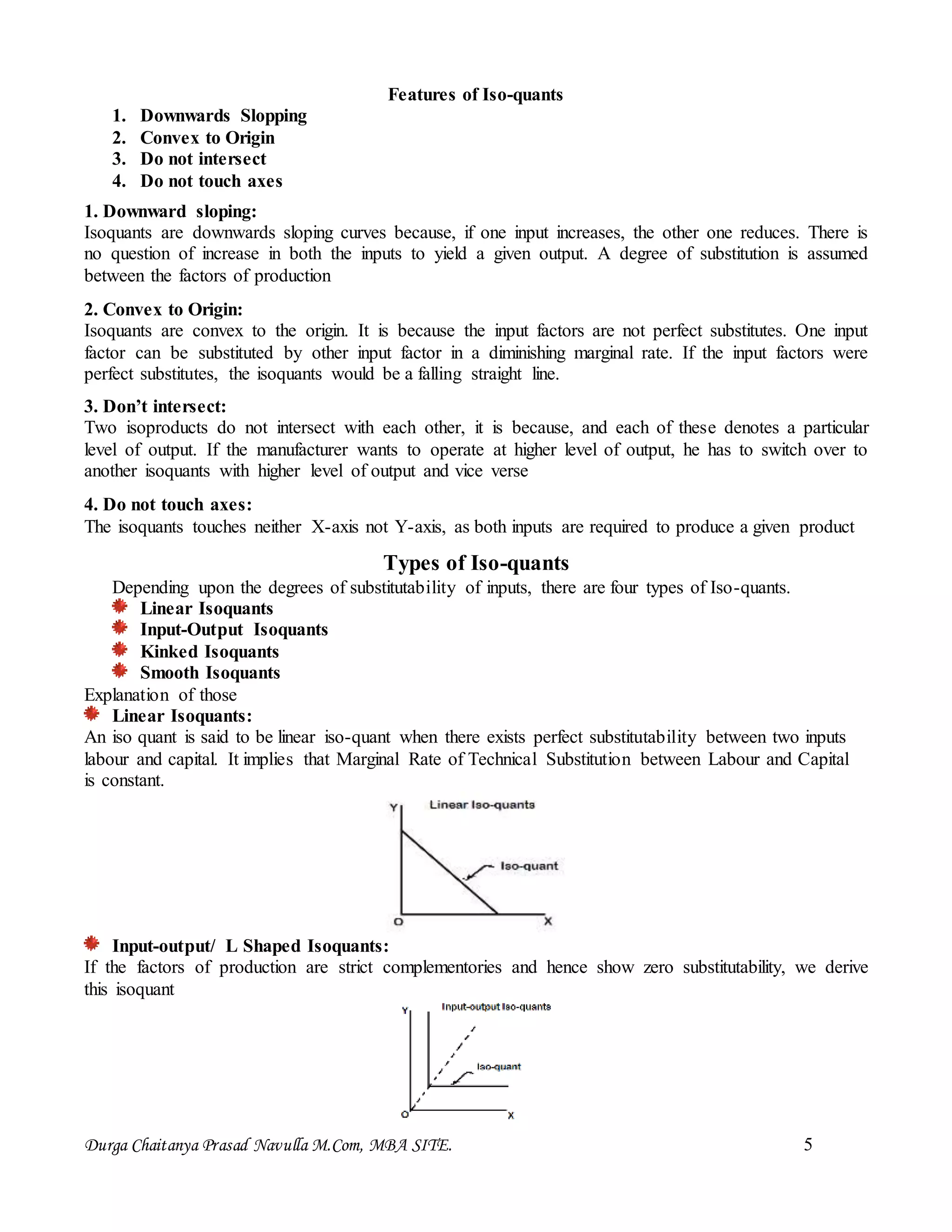 Durga Chaitanya Prasad Navulla M.Com, MBA SITE. 5
Features of Iso-quants
1. Downwards Slopping
2. Convex to Origin
3. Do not intersect
4. Do not touch axes
1. Downward sloping:
Isoquants are downwards sloping curves because, if one input increases, the other one reduces. There is
no question of increase in both the inputs to yield a given output. A degree of substitution is assumed
between the factors of production
2. Convex to Origin:
Isoquants are convex to the origin. It is because the input factors are not perfect substitutes. One input
factor can be substituted by other input factor in a diminishing marginal rate. If the input factors were
perfect substitutes, the isoquants would be a falling straight line.
3. Don’t intersect:
Two isoproducts do not intersect with each other, it is because, and each of these denotes a particular
level of output. If the manufacturer wants to operate at higher level of output, he has to switch over to
another isoquants with higher level of output and vice verse
4. Do not touch axes:
The isoquants touches neither X-axis not Y-axis, as both inputs are required to produce a given product
Types of Iso-quants
Depending upon the degrees of substitutability of inputs, there are four types of Iso-quants.
Linear Isoquants
Input-Output Isoquants
Kinked Isoquants
Smooth Isoquants
Explanation of those
Linear Isoquants:
An iso quant is said to be linear iso-quant when there exists perfect substitutability between two inputs
labour and capital. It implies that Marginal Rate of Technical Substitution between Labour and Capital
is constant.
Input-output/ L Shaped Isoquants:
If the factors of production are strict complementories and hence show zero substitutability, we derive
this isoquant
 