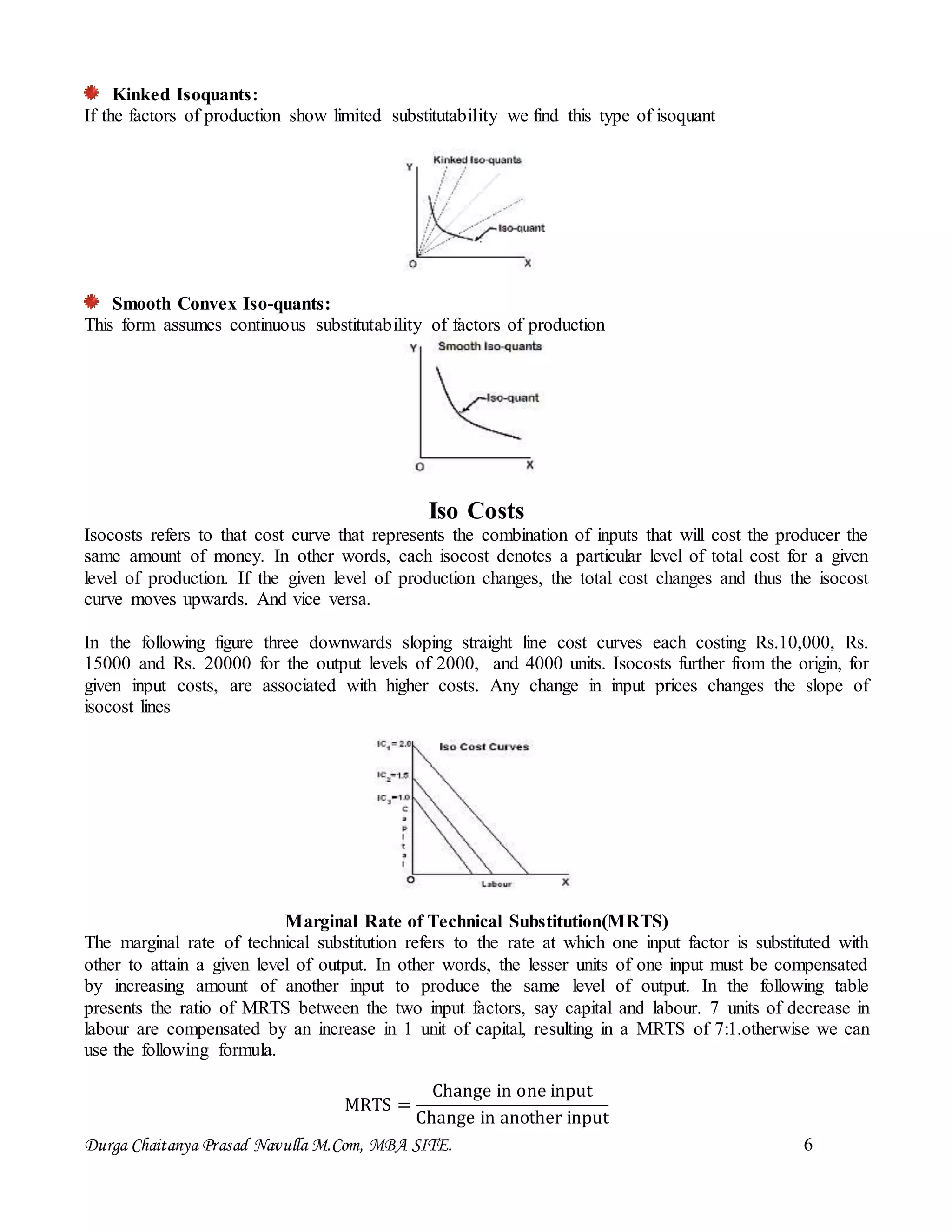 Durga Chaitanya Prasad Navulla M.Com, MBA SITE. 6
Kinked Isoquants:
If the factors of production show limited substitutability we find this type of isoquant
Smooth Convex Iso-quants:
This form assumes continuous substitutability of factors of production
Iso Costs
Isocosts refers to that cost curve that represents the combination of inputs that will cost the producer the
same amount of money. In other words, each isocost denotes a particular level of total cost for a given
level of production. If the given level of production changes, the total cost changes and thus the isocost
curve moves upwards. And vice versa.
In the following figure three downwards sloping straight line cost curves each costing Rs.10,000, Rs.
15000 and Rs. 20000 for the output levels of 2000, and 4000 units. Isocosts further from the origin, for
given input costs, are associated with higher costs. Any change in input prices changes the slope of
isocost lines
Marginal Rate of Technical Substitution(MRTS)
The marginal rate of technical substitution refers to the rate at which one input factor is substituted with
other to attain a given level of output. In other words, the lesser units of one input must be compensated
by increasing amount of another input to produce the same level of output. In the following table
presents the ratio of MRTS between the two input factors, say capital and labour. 7 units of decrease in
labour are compensated by an increase in 1 unit of capital, resulting in a MRTS of 7:1.otherwise we can
use the following formula.
MRTS =
Change in one input
Change in another input
 