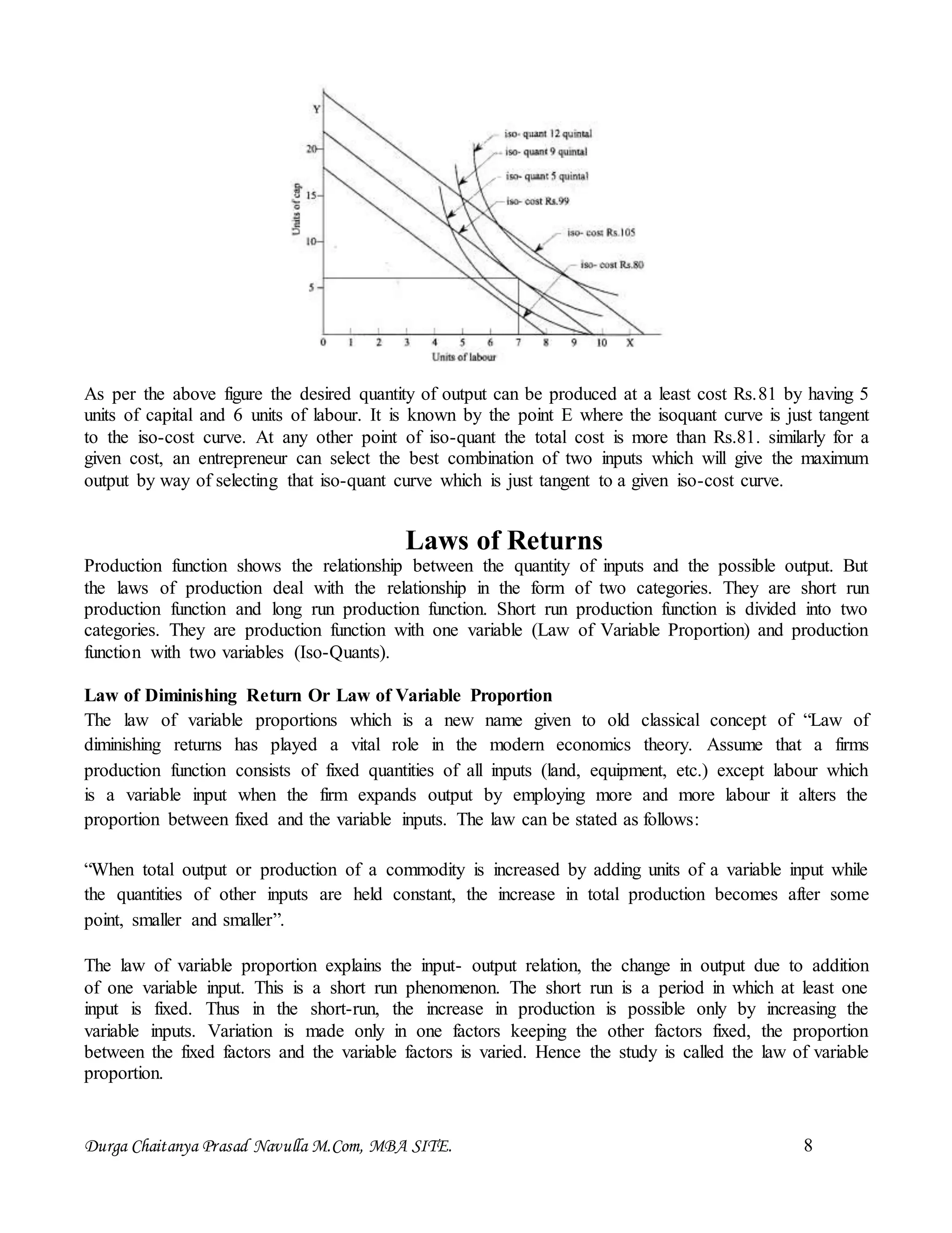 Durga Chaitanya Prasad Navulla M.Com, MBA SITE. 8
As per the above figure the desired quantity of output can be produced at a least cost Rs.81 by having 5
units of capital and 6 units of labour. It is known by the point E where the isoquant curve is just tangent
to the iso-cost curve. At any other point of iso-quant the total cost is more than Rs.81. similarly for a
given cost, an entrepreneur can select the best combination of two inputs which will give the maximum
output by way of selecting that iso-quant curve which is just tangent to a given iso-cost curve.
Laws of Returns
Production function shows the relationship between the quantity of inputs and the possible output. But
the laws of production deal with the relationship in the form of two categories. They are short run
production function and long run production function. Short run production function is divided into two
categories. They are production function with one variable (Law of Variable Proportion) and production
function with two variables (Iso-Quants).
Law of Diminishing Return Or Law of Variable Proportion
The law of variable proportions which is a new name given to old classical concept of “Law of
diminishing returns has played a vital role in the modern economics theory. Assume that a firms
production function consists of fixed quantities of all inputs (land, equipment, etc.) except labour which
is a variable input when the firm expands output by employing more and more labour it alters the
proportion between fixed and the variable inputs. The law can be stated as follows:
“When total output or production of a commodity is increased by adding units of a variable input while
the quantities of other inputs are held constant, the increase in total production becomes after some
point, smaller and smaller”.
The law of variable proportion explains the input- output relation, the change in output due to addition
of one variable input. This is a short run phenomenon. The short run is a period in which at least one
input is fixed. Thus in the short-run, the increase in production is possible only by increasing the
variable inputs. Variation is made only in one factors keeping the other factors fixed, the proportion
between the fixed factors and the variable factors is varied. Hence the study is called the law of variable
proportion.
 