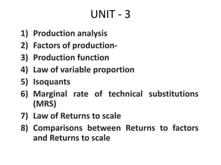 UNIT - 3
1) Production analysis
2) Factors of production-
3) Production function
4) Law of variable proportion
5) Isoquants
6) Marginal rate of technical substitutions
(MRS)
7) Law of Returns to scale
8) Comparisons between Returns to factors
and Returns to scale
 