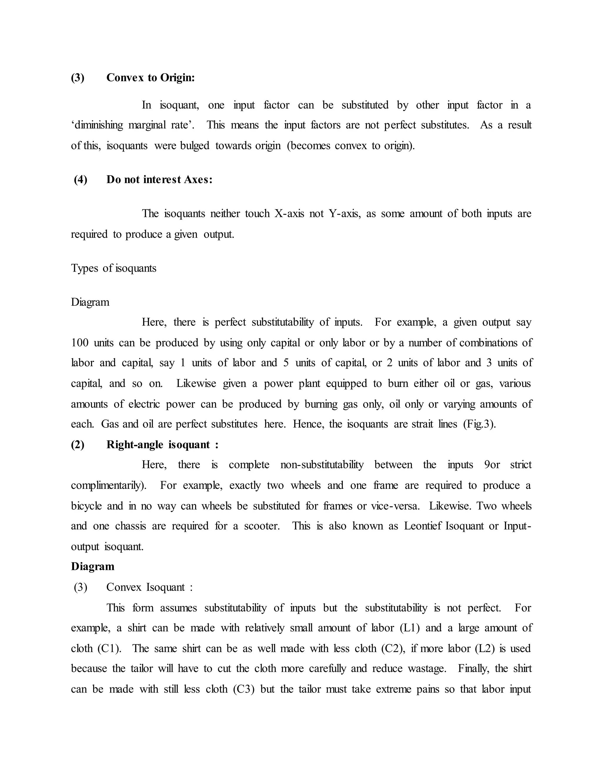 (3) Convex to Origin:
In isoquant, one input factor can be substituted by other input factor in a
‘diminishing marginal rate’. This means the input factors are not perfect substitutes. As a result
of this, isoquants were bulged towards origin (becomes convex to origin).
(4) Do not interest Axes:
The isoquants neither touch X-axis not Y-axis, as some amount of both inputs are
required to produce a given output.
Types of isoquants
Diagram
Here, there is perfect substitutability of inputs. For example, a given output say
100 units can be produced by using only capital or only labor or by a number of combinations of
labor and capital, say 1 units of labor and 5 units of capital, or 2 units of labor and 3 units of
capital, and so on. Likewise given a power plant equipped to burn either oil or gas, various
amounts of electric power can be produced by burning gas only, oil only or varying amounts of
each. Gas and oil are perfect substitutes here. Hence, the isoquants are strait lines (Fig.3).
(2) Right-angle isoquant :
Here, there is complete non-substitutability between the inputs 9or strict
complimentarily). For example, exactly two wheels and one frame are required to produce a
bicycle and in no way can wheels be substituted for frames or vice-versa. Likewise. Two wheels
and one chassis are required for a scooter. This is also known as Leontief Isoquant or Input-
output isoquant.
Diagram
(3) Convex Isoquant :
This form assumes substitutability of inputs but the substitutability is not perfect. For
example, a shirt can be made with relatively small amount of labor (L1) and a large amount of
cloth (C1). The same shirt can be as well made with less cloth (C2), if more labor (L2) is used
because the tailor will have to cut the cloth more carefully and reduce wastage. Finally, the shirt
can be made with still less cloth (C3) but the tailor must take extreme pains so that labor input
 