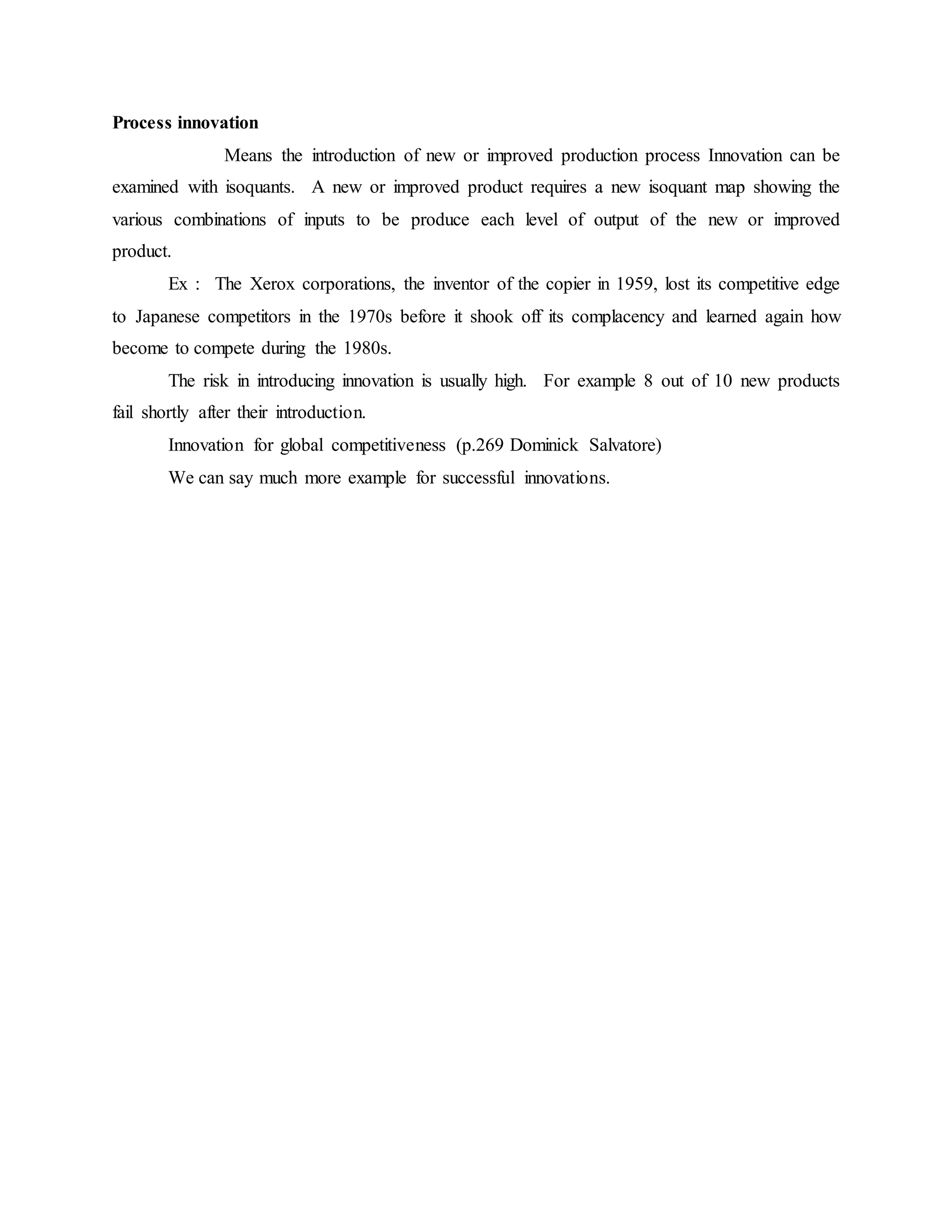 Process innovation
Means the introduction of new or improved production process Innovation can be
examined with isoquants. A new or improved product requires a new isoquant map showing the
various combinations of inputs to be produce each level of output of the new or improved
product.
Ex : The Xerox corporations, the inventor of the copier in 1959, lost its competitive edge
to Japanese competitors in the 1970s before it shook off its complacency and learned again how
become to compete during the 1980s.
The risk in introducing innovation is usually high. For example 8 out of 10 new products
fail shortly after their introduction.
Innovation for global competitiveness (p.269 Dominick Salvatore)
We can say much more example for successful innovations.
 