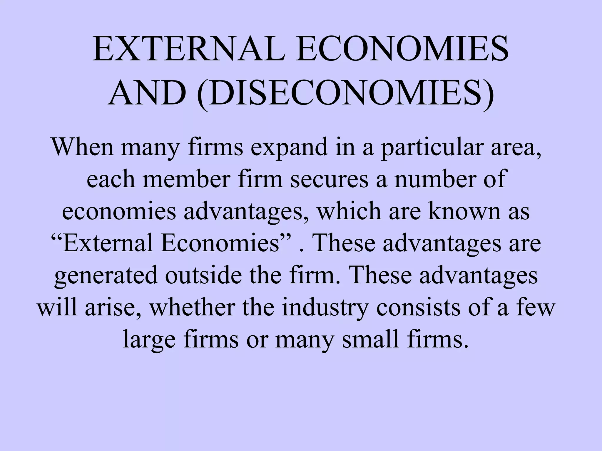 EXTERNAL ECONOMIES AND (DISECONOMIES) When many firms expand in a particular area, each member firm secures a number of economies advantages, which are known as “External Economies” . These advantages are generated outside the firm. These advantages will arise, whether the industry consists of a few large firms or many small firms. 