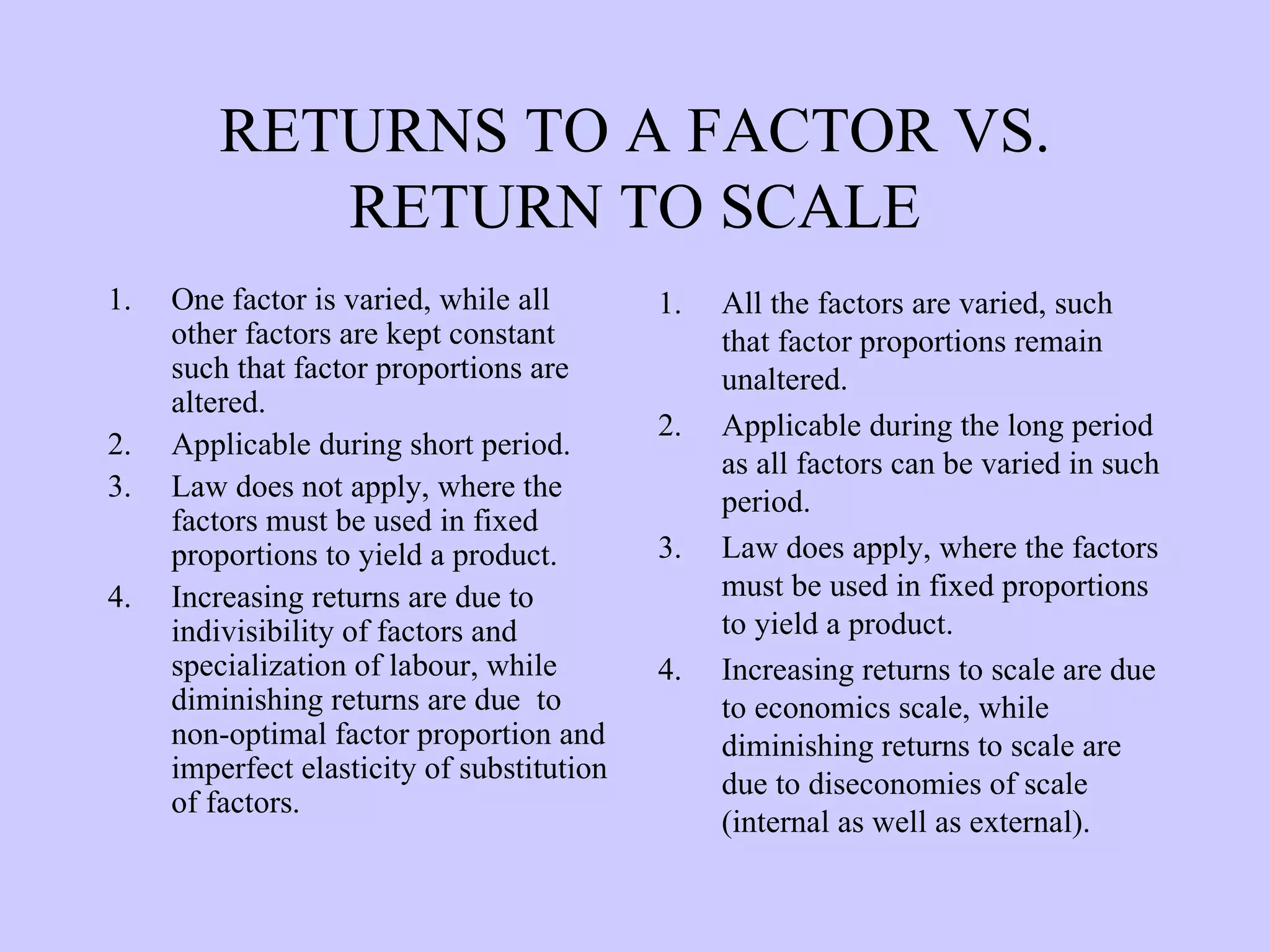 RETURNS TO A FACTOR VS. RETURN TO SCALE One factor is varied, while all other factors are kept constant such that factor proportions are altered. Applicable during short period. Law does not apply, where the factors must be used in fixed proportions to yield a product. Increasing returns are due to indivisibility of factors and specialization of labour, while diminishing returns are due  to non-optimal factor proportion and imperfect elasticity of substitution of factors. All the factors are varied, such that factor proportions remain unaltered. Applicable during the long period as all factors can be varied in such period. Law does apply, where the factors must be used in fixed proportions to yield a product. Increasing returns to scale are due to economics scale, while diminishing returns to scale are due to diseconomies of scale (internal as well as external). 