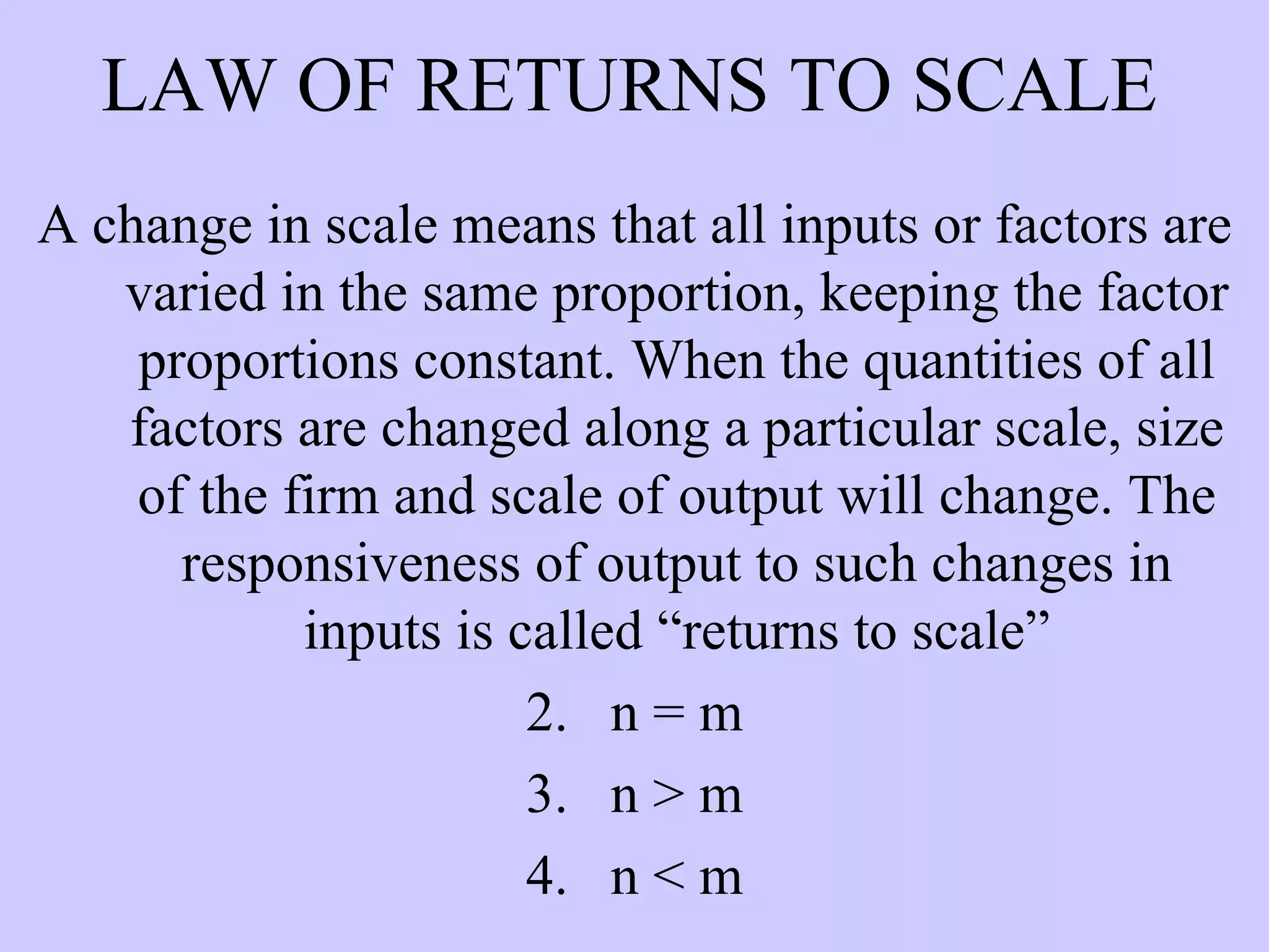 LAW OF RETURNS TO SCALE A change in scale means that all inputs or factors are varied in the same proportion, keeping the factor proportions constant. When the quantities of all factors are changed along a particular scale, size of the firm and scale of output will change. The responsiveness of output to such changes in inputs is called “returns to scale” n = m n > m n < m 