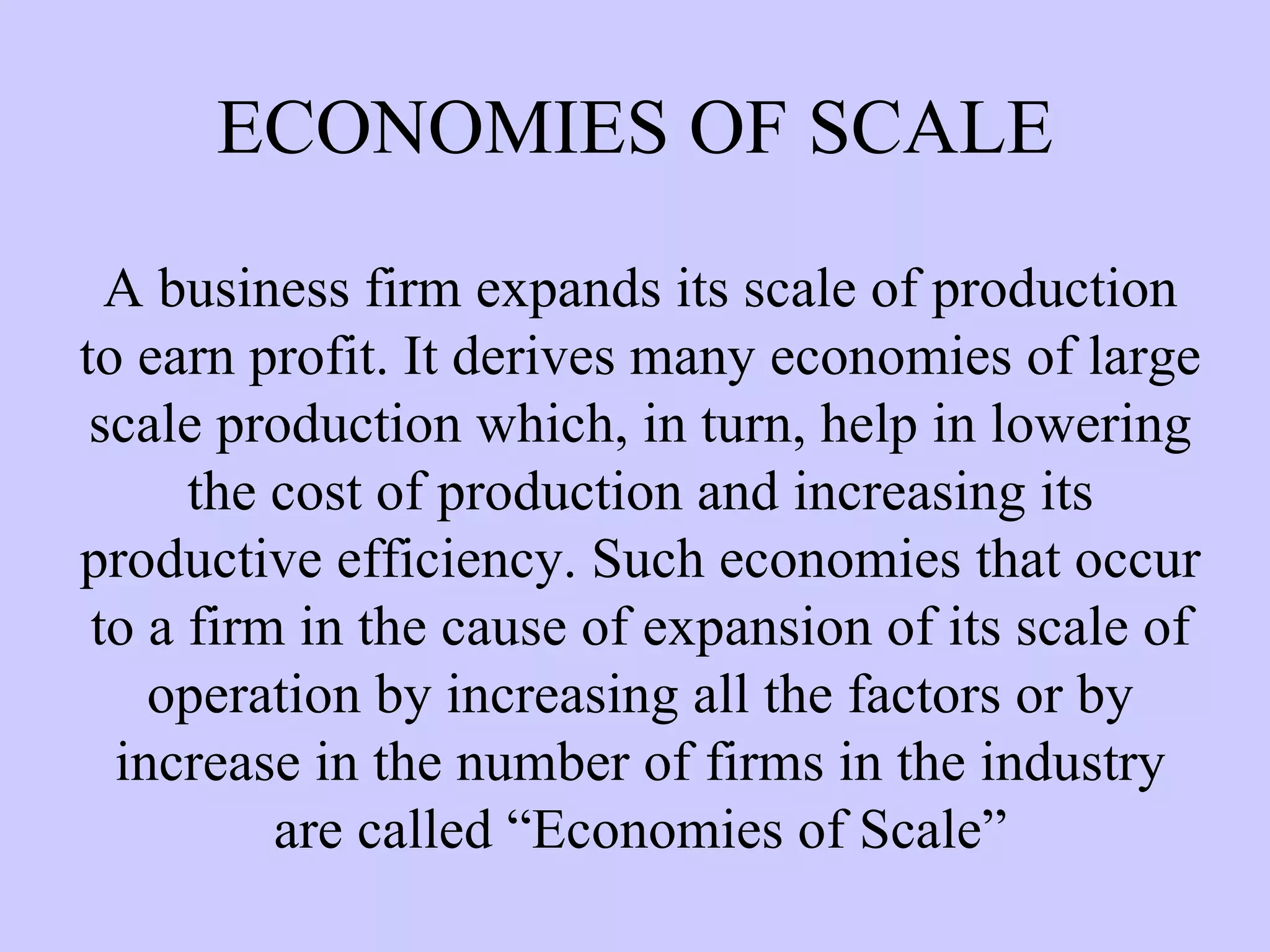 ECONOMIES OF SCALE A business firm expands its scale of production to earn profit. It derives many economies of large scale production which, in turn, help in lowering the cost of production and increasing its productive efficiency. Such economies that occur to a firm in the cause of expansion of its scale of operation by increasing all the factors or by increase in the number of firms in the industry are called “Economies of Scale” 