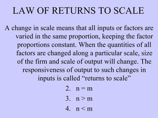 LAW OF RETURNS TO SCALE A change in scale means that all inputs or factors are varied in the same proportion, keeping the factor proportions constant. When the quantities of all factors are changed along a particular scale, size of the firm and scale of output will change. The responsiveness of output to such changes in inputs is called “returns to scale” n = m n > m n < m 