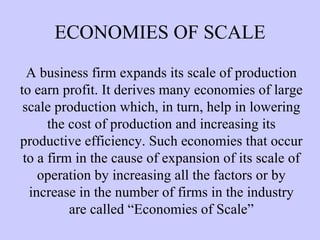 ECONOMIES OF SCALE A business firm expands its scale of production to earn profit. It derives many economies of large scale production which, in turn, help in lowering the cost of production and increasing its productive efficiency. Such economies that occur to a firm in the cause of expansion of its scale of operation by increasing all the factors or by increase in the number of firms in the industry are called “Economies of Scale” 