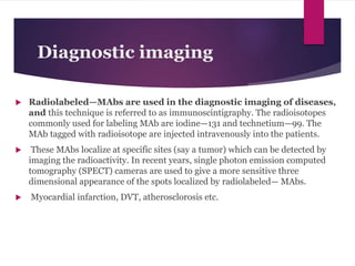 Diagnostic imaging
 Radiolabeled—MAbs are used in the diagnostic imaging of diseases,
and this technique is referred to as immunoscintigraphy. The radioisotopes
commonly used for labeling MAb are iodine—131 and technetium—99. The
MAb tagged with radioisotope are injected intravenously into the patients.
 These MAbs localize at specific sites (say a tumor) which can be detected by
imaging the radioactivity. In recent years, single photon emission computed
tomography (SPECT) cameras are used to give a more sensitive three
dimensional appearance of the spots localized by radiolabeled— MAbs.
 Myocardial infarction, DVT, atherosclorosis etc.
 
