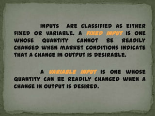 Inputs are classified as either
fixed or variable. A fixed input is one
whose quantity cannot be readily
changed when market conditions indicate
that a change in output is desirable.

         A variable input is one whose
quantity can be readily changed when a
change in output is desired.
 