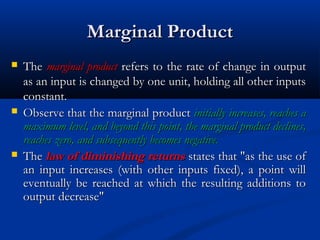 Marginal ProductMarginal Product
 TheThe marginal productmarginal product refers to the rate of change in outputrefers to the rate of change in output
as an input is changed by one unit, holding all other inputsas an input is changed by one unit, holding all other inputs
constant.constant.
 Observe that the marginal productObserve that the marginal product initially increases, reaches ainitially increases, reaches a
maximum level, and beyond this point, the marginal product declines,maximum level, and beyond this point, the marginal product declines,
reaches zero, and subsequently becomes negative.reaches zero, and subsequently becomes negative.
 TheThe law of diminishing returnslaw of diminishing returns states that "as the use ofstates that "as the use of
an input increases (with other inputs fixed), a point willan input increases (with other inputs fixed), a point will
eventually be reached at which the resulting additions toeventually be reached at which the resulting additions to
output decrease"output decrease"
 