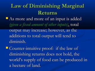 Law of Diminishing MarginalLaw of Diminishing Marginal
ReturnsReturns
 As more and more of an input is addedAs more and more of an input is added
(given a fixed amount of other inputs)(given a fixed amount of other inputs), total, total
output may increase; however, as theoutput may increase; however, as the
additions to total output will tend toadditions to total output will tend to
diminish.diminish.
 Counter-intuitive proof: if the law ofCounter-intuitive proof: if the law of
diminishing returns does not hold, thediminishing returns does not hold, the
world’s supply of food can be produced inworld’s supply of food can be produced in
a hectare of land.a hectare of land.
 