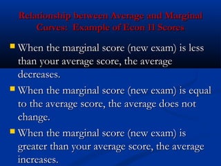Relationship between Average and MarginalRelationship between Average and Marginal
Curves: Example of Econ 11 ScoresCurves: Example of Econ 11 Scores
 When the marginal score (new exam) is lessWhen the marginal score (new exam) is less
than your average score, the averagethan your average score, the average
decreases.decreases.
 When the marginal score (new exam) is equalWhen the marginal score (new exam) is equal
to the average score, the average does notto the average score, the average does not
change.change.
 When the marginal score (new exam) isWhen the marginal score (new exam) is
greater than your average score, the averagegreater than your average score, the average
increases.increases.
 