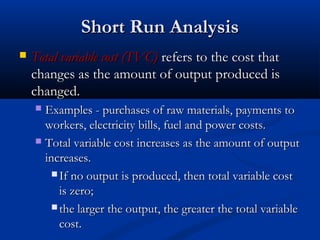 Short Run AnalysisShort Run Analysis
 Total variable cost (TVC)Total variable cost (TVC) refers to the cost thatrefers to the cost that
changes as the amount of output produced ischanges as the amount of output produced is
changed.changed.
 Examples - purchases of raw materials, payments toExamples - purchases of raw materials, payments to
workers, electricity bills, fuel and power costs.workers, electricity bills, fuel and power costs.
 Total variable cost increases as the amount of outputTotal variable cost increases as the amount of output
increases.increases.
 If no output is produced, then total variable costIf no output is produced, then total variable cost
is zero;is zero;
 the larger the output, the greater the total variablethe larger the output, the greater the total variable
cost.cost.
 