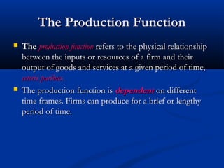 The Production FunctionThe Production Function
 TheThe production functionproduction function refers to the physical relationshiprefers to the physical relationship
between the inputs or resources of a firm and theirbetween the inputs or resources of a firm and their
output of goods and services at a given period of time,output of goods and services at a given period of time,
ceteris paribus.ceteris paribus.
 The production function isThe production function is dependentdependent on differenton different
time frames. Firms can produce for a brief or lengthytime frames. Firms can produce for a brief or lengthy
period of time.period of time.
 