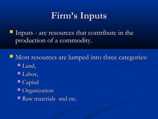 Firm’s InputsFirm’s Inputs
 Inputs - are resources that contribute in theInputs - are resources that contribute in the
production of a commodity.production of a commodity.
 Most resources are lumped into three categories:Most resources are lumped into three categories:
 Land,Land,
 Labor,Labor,
 CapitalCapital
 OrganizationOrganization
 Raw materials and etc.Raw materials and etc.
 