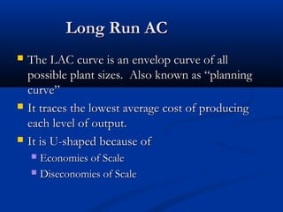 Long Run ACLong Run AC
 The LAC curve is an envelop curve of allThe LAC curve is an envelop curve of all
possible plant sizes. Also known as “planningpossible plant sizes. Also known as “planning
curve”curve”
 It traces the lowest average cost of producingIt traces the lowest average cost of producing
each level of output.each level of output.
 It is U-shaped because ofIt is U-shaped because of
 Economies of ScaleEconomies of Scale
 Diseconomies of ScaleDiseconomies of Scale
 