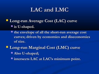 LAC and LMCLAC and LMC
 Long-run Average Cost (LAC) curveLong-run Average Cost (LAC) curve
 is U-shaped.is U-shaped.
 the envelope of all the short-run average costthe envelope of all the short-run average cost
curves; driven by economies and diseconomiescurves; driven by economies and diseconomies
of size.of size.
 Long-run Marginal Cost (LMC) curveLong-run Marginal Cost (LMC) curve
 Also U-shaped;Also U-shaped;
 intersects LAC at LAC’s minimum point.intersects LAC at LAC’s minimum point.
 