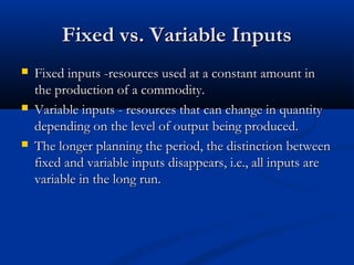 Fixed vs. Variable InputsFixed vs. Variable Inputs
 Fixed inputs -resources used at a constant amount inFixed inputs -resources used at a constant amount in
the production of a commodity.the production of a commodity.
 Variable inputs - resources that can change in quantityVariable inputs - resources that can change in quantity
depending on the level of output being produced.depending on the level of output being produced.
 The longer planning the period, the distinction betweenThe longer planning the period, the distinction between
fixed and variable inputs disappears, i.e., all inputs arefixed and variable inputs disappears, i.e., all inputs are
variable in the long run.variable in the long run.
 