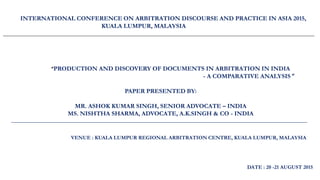 ______________________________________________________________________________________________________________
INTERNATIONAL CONFERENCE ON ARBITRATION DISCOURSE AND PRACTICE IN ASIA 2015,
KUALA LUMPUR, MALAYSIA
____________________________________________________________________________________________________
_______________________________________________________________________________________________________________
“PRODUCTION AND DISCOVERY OF DOCUMENTS IN ARBITRATION IN INDIA
- A COMPARATIVE ANALYSIS ”
PAPER PRESENTED BY:
MR. ASHOK KUMAR SINGH, SENIOR ADVOCATE – INDIA
MS. NISHTHA SHARMA, ADVOCATE, A.K.SINGH & CO - INDIA
_______________________________________________________________________________________________________________
DATE : 20 -21 AUGUST 2015
VENUE : KUALA LUMPUR REGIONAL ARBITRATION CENTRE, KUALA LUMPUR, MALAYSIA
 