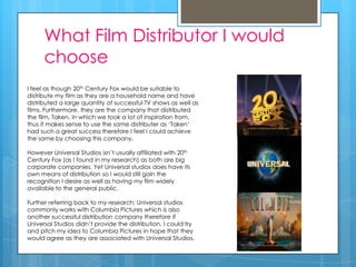 What Film Distributor I would
      choose
I feel as though 20th Century Fox would be suitable to
distribute my film as they are a household name and have
distributed a large quantity of successful TV shows as well as
films. Furthermore, they are the company that distributed
the film, Taken, in which we took a lot of inspiration from,
thus it makes sense to use the same distributer as ‘Taken’
had such a great success therefore I feel I could achieve
the same by choosing this company.

However Universal Studios isn’t usually affiliated with 20th
Century Fox (as I found in my research) as both are big
corporate companies. Yet Universal studios does have its
own means of distribution so I would still gain the
recognition I desire as well as having my film widely
available to the general public.

Further referring back to my research; Universal studios
commonly works with Columbia Pictures which is also
another successful distribution company therefore if
Universal Studios didn’t provide the distribution, I could try
and pitch my idea to Columbia Pictures in hope that they
would agree as they are associated with Universal Studios.
 
