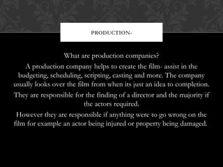 PRODUCTION- 
What are production companies? 
A production company helps to create the film- assist in the 
budgeting, scheduling, scripting, casting and more. The company 
usually looks over the film from when its just an idea to completion. 
They are responsible for the finding of a director and the majority if 
the actors required. 
However they are responsible if anything were to go wrong on the 
film for example an actor being injured or property being damaged. 
 