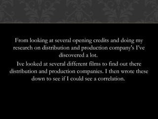 From looking at several opening credits and doing my 
research on distribution and production company's I’ve 
discovered a lot. 
Ive looked at several different films to find out there 
distribution and production companies. I then wrote these 
down to see if I could see a correlation. 
 