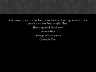 From doing my research I've found some familiar film companies that tend to 
produce and distribute vampire films, 
The companies I found were, 
•Warner Bros 
•Lion gate entertainment 
•Colombia films. 
 