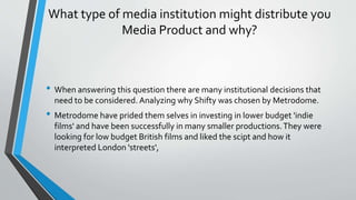 What type of media institution might distribute you
Media Product and why?
• When answering this question there are many institutional decisions that
need to be considered. Analyzing why Shifty was chosen by Metrodome.
• Metrodome have prided them selves in investing in lower budget 'indie
films' and have been successfully in many smaller productions.They were
looking for low budget British films and liked the scipt and how it
interpreted London 'streets',
 