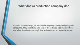 • A production company's job is to handle scripting, casting, budgeting and
scheduling.They essentially take care of the technical side of production
and allow film directors enough time and resources to create the picture.
What does a production company do?
 