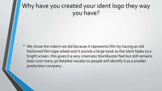 Why have you created your ident logo they way
you have?
• We chose the indent we did because it represents film by having an old
fashioned film tape wheel and it sounds a large book as the ident fades to a
bright screen. this gives it a very cinematic blockbuster feel but still remains
basic (not many 3d detailed visuals) so people will identify it as a smaller
production company .
 