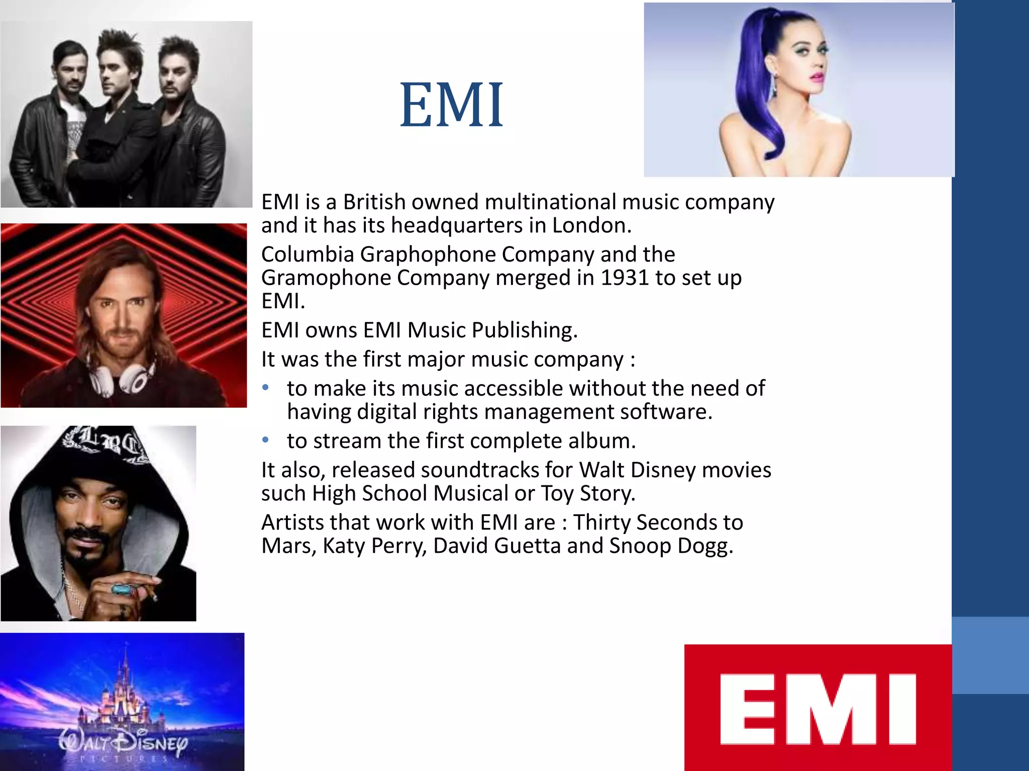 EMI
EMI is a British owned multinational music company
and it has its headquarters in London.
Columbia Graphophone Company and the
Gramophone Company merged in 1931 to set up
EMI.
EMI owns EMI Music Publishing.
It was the first major music company :
• to make its music accessible without the need of
having digital rights management software.
• to stream the first complete album.
It also, released soundtracks for Walt Disney movies
such High School Musical or Toy Story.
Artists that work with EMI are : Thirty Seconds to
Mars, Katy Perry, David Guetta and Snoop Dogg.
 