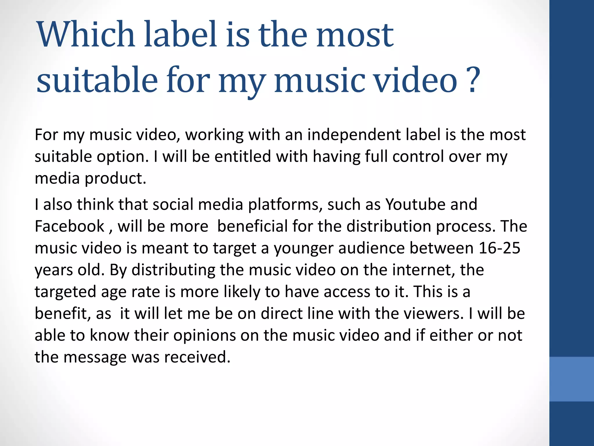 Which label is the most
suitable for my music video ?
For my music video, working with an independent label is the most
suitable option. I will be entitled with having full control over my
media product.
I also think that social media platforms, such as Youtube and
Facebook , will be more beneficial for the distribution process. The
music video is meant to target a younger audience between 16-25
years old. By distributing the music video on the internet, the
targeted age rate is more likely to have access to it. This is a
benefit, as it will let me be on direct line with the viewers. I will be
able to know their opinions on the music video and if either or not
the message was received.
 