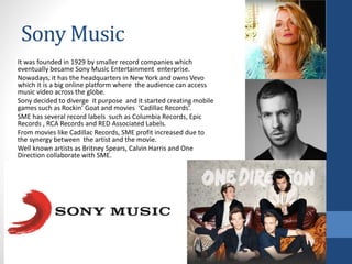 Sony Music
It was founded in 1929 by smaller record companies which
eventually became Sony Music Entertainment enterprise.
Nowadays, it has the headquarters in New York and owns Vevo
which it is a big online platform where the audience can access
music video across the globe.
Sony decided to diverge it purpose and it started creating mobile
games such as Rockin’ Goat and movies ‘Cadillac Records’.
SME has several record labels such as Columbia Records, Epic
Records , RCA Records and RED Associated Labels.
From movies like Cadillac Records, SME profit increased due to
the synergy between the artist and the movie.
Well known artists as Britney Spears, Calvin Harris and One
Direction collaborate with SME.
 
