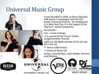 Universal Music Group
It was founded in 1934 as Decca Records
USA where it converged with the film
studio Universal Pictures. Its headquarter
is in New York City. It is the largest of the
‘Big Four’ record companies.
Key people :
Ceo : Lucian Grainge
It is owned by the French media
conglomeration Vivendi .
UMG has 38 labels outside of the US and
10 in the US:
 Decca Label Group
Universal Music UK
Artists: Lana Del Ray, Justin Bieber, Eminem
and Rihanna.
 