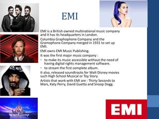 EMI
EMI is a British owned multinational music company
and it has its headquarters in London.
Columbia Graphophone Company and the
Gramophone Company merged in 1931 to set up
EMI.
EMI owns EMI Music Publishing.
It was the first major music company :
• to make its music accessible without the need of
having digital rights management software.
• to stream the first complete album.
It also, released soundtracks for Walt Disney movies
such High School Musical or Toy Story.
Artists that work with EMI are : Thirty Seconds to
Mars, Katy Perry, David Guetta and Snoop Dogg.
 