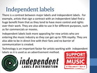 Independent labels
There is a contrast between major labels and independent labels. For
example, artists that sign a contract with an independent label find a
huge benefit from that as they tend to have more control and rights
over their work. They are also able to use it for different purposes, such
as for commercials or movies.
Independent labels look more appealing for new artists who are
entering the music industry as they can get up to 70% royalty. They are
also able to be in direct line with their fans and no barrier of
communication is created.
Technology is an important factor for artists working with independent
labels as it is used as an advertisement method.
 