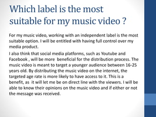 Which label is the most
suitable for my music video ?
For my music video, working with an independent label is the most
suitable option. I will be entitled with having full control over my
media product.
I also think that social media platforms, such as Youtube and
Facebook , will be more beneficial for the distribution process. The
music video is meant to target a younger audience between 16-25
years old. By distributing the music video on the internet, the
targeted age rate is more likely to have access to it. This is a
benefit, as it will let me be on direct line with the viewers. I will be
able to know their opinions on the music video and if either or not
the message was received.
 