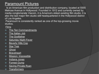 Paramount Pictures
 Is an American film production and distribution company, located at 5555
Melrose Avenue in Hollywood. Founded in 1912 and currently owned by
media conglomerate Viacom, it is America's oldest existing film studio; it is
also the last major film studio still headquartered in the Hollywood district
of Los Angeles.
 Paramount is consistently ranked as one of the top-grossing movie
studios.
Films
   The Ten Commandments
   The Italian Job
   The Godfather
   Saturday Night Fever
   Beverly Hills Cop
   Star Trek
   Ghost
   Braveheart
   Mission: Impossible
   Indiana Jones
   Forrest Gump
   Saving Private Ryan
   Transformers
 