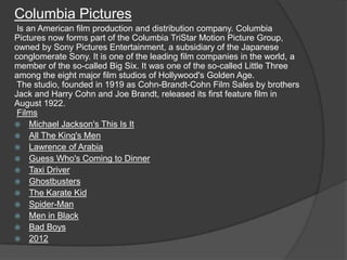 Columbia Pictures
 Is an American film production and distribution company. Columbia
Pictures now forms part of the Columbia TriStar Motion Picture Group,
owned by Sony Pictures Entertainment, a subsidiary of the Japanese
conglomerate Sony. It is one of the leading film companies in the world, a
member of the so-called Big Six. It was one of the so-called Little Three
among the eight major film studios of Hollywood's Golden Age.
 The studio, founded in 1919 as Cohn-Brandt-Cohn Film Sales by brothers
Jack and Harry Cohn and Joe Brandt, released its first feature film in
August 1922.
 Films
 Michael Jackson's This Is It
 All The King's Men
 Lawrence of Arabia
 Guess Who's Coming to Dinner
 Taxi Driver
 Ghostbusters
 The Karate Kid
 Spider-Man
 Men in Black
 Bad Boys
 2012
 