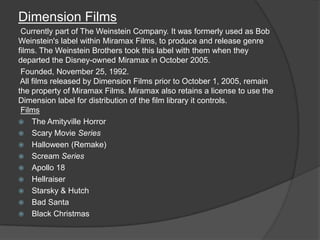 Dimension Films
 Currently part of The Weinstein Company. It was formerly used as Bob
Weinstein's label within Miramax Films, to produce and release genre
films. The Weinstein Brothers took this label with them when they
departed the Disney-owned Miramax in October 2005.
 Founded, November 25, 1992.
 All films released by Dimension Films prior to October 1, 2005, remain
the property of Miramax Films. Miramax also retains a license to use the
Dimension label for distribution of the film library it controls.
 Films
 The Amityville Horror
 Scary Movie Series
 Halloween (Remake)
 Scream Series
 Apollo 18
 Hellraiser
 Starsky & Hutch
 Bad Santa
 Black Christmas
 