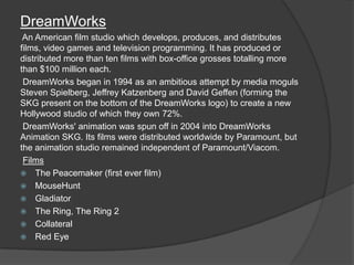 DreamWorks
 An American film studio which develops, produces, and distributes
films, video games and television programming. It has produced or
distributed more than ten films with box-office grosses totalling more
than $100 million each.
 DreamWorks began in 1994 as an ambitious attempt by media moguls
Steven Spielberg, Jeffrey Katzenberg and David Geffen (forming the
SKG present on the bottom of the DreamWorks logo) to create a new
Hollywood studio of which they own 72%.
 DreamWorks' animation was spun off in 2004 into DreamWorks
Animation SKG. Its films were distributed worldwide by Paramount, but
the animation studio remained independent of Paramount/Viacom.
 Films
 The Peacemaker (first ever film)
 MouseHunt
 Gladiator
 The Ring, The Ring 2
 Collateral
 Red Eye
 
