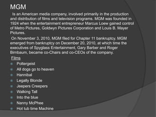 MGM
 Is an American media company, involved primarily in the production
and distribution of films and television programs. MGM was founded in
1924 when the entertainment entrepreneur Marcus Loew gained control
of Metro Pictures, Goldwyn Pictures Corporation and Louis B. Mayer
Pictures.
On November 3, 2010, MGM filed for Chapter 11 bankruptcy. MGM
emerged from bankruptcy on December 20, 2010, at which time the
executives of Spyglass Entertainment, Gary Barber and Roger
Birnbaum, became co-Chairs and co-CEOs of the company.
Films
 Poltergeist
 All dogs go to heaven
 Hannibal
 Legally Blonde
 Jeepers Creepers
 Walking Tall
 Into the blue
 Nanny McPhee
 Hot tub time Machine
 