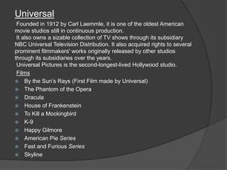 Universal
 Founded in 1912 by Carl Laemmle, it is one of the oldest American
movie studios still in continuous production.
 It also owns a sizable collection of TV shows through its subsidiary
NBC Universal Television Distribution. It also acquired rights to several
prominent filmmakers' works originally released by other studios
through its subsidiaries over the years.
 Universal Pictures is the second-longest-lived Hollywood studio.
 Films
 By the Sun’s Rays (First Film made by Universal)
 The Phantom of the Opera
 Dracula
 House of Frankenstein
 To Kill a Mockingbird
 K-9
 Happy Gilmore
 American Pie Series
 Fast and Furious Series
 Skyline
 
