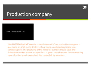
Production company
‘JAA ENTERTAINMENT’ was the created name of of our production company. It
was made up of all our first letters of our name, combined and made into
something new. The originality of the name for our teen movie Trails and
Tribulations makes it more acceptable as it gave s more freedom to do something
new . Our film is an independent film created all by ourselves.
 